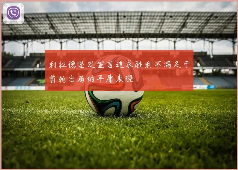 利拉德坚定宣言追求胜利不满足于首轮出局的平庸表现