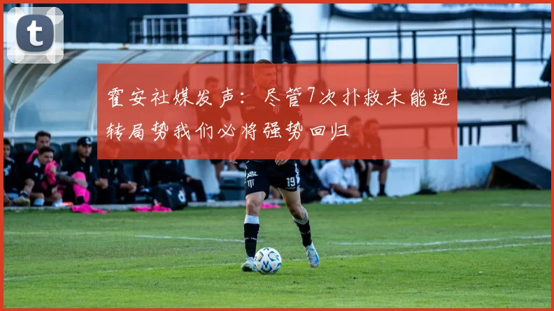 霍安社媒发声：尽管7次扑救未能逆转局势我们必将强势回归