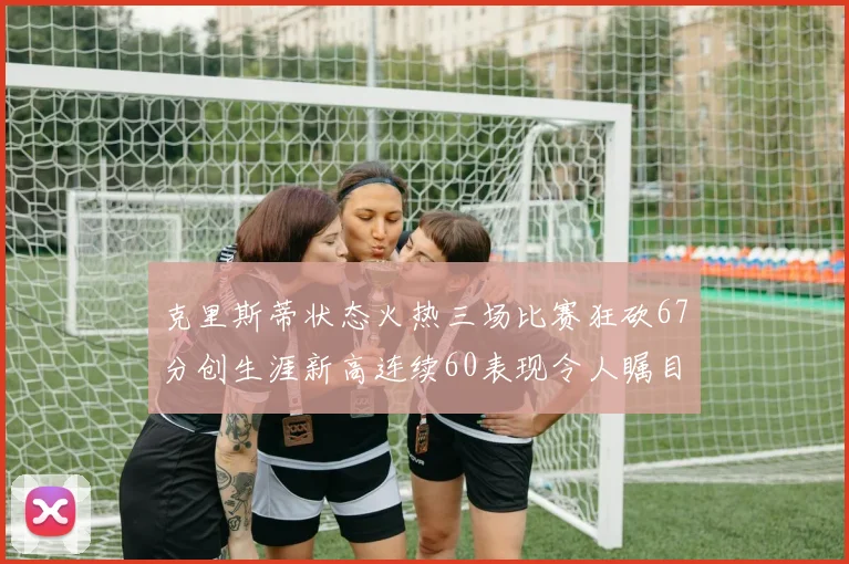 克里斯蒂状态火热三场比赛狂砍67分创生涯新高连续60表现令人瞩目