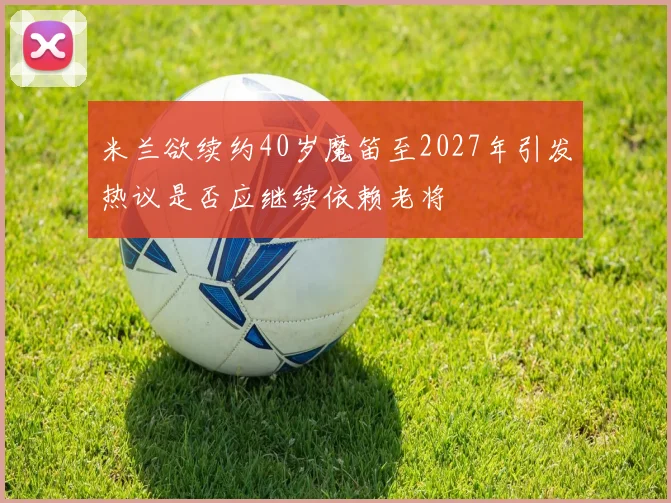 米兰欲续约40岁魔笛至2027年引发热议是否应继续依赖老将