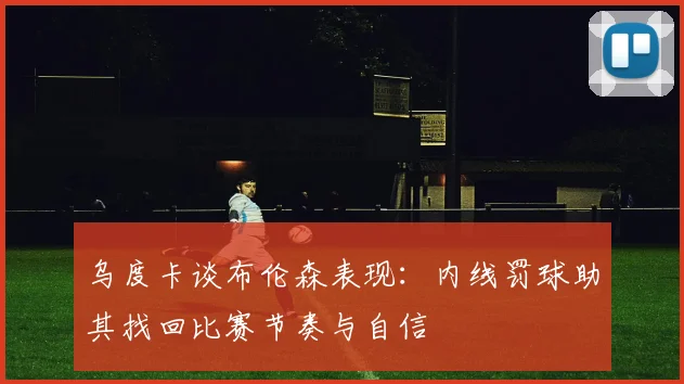 乌度卡谈布伦森表现：内线罚球助其找回比赛节奏与自信