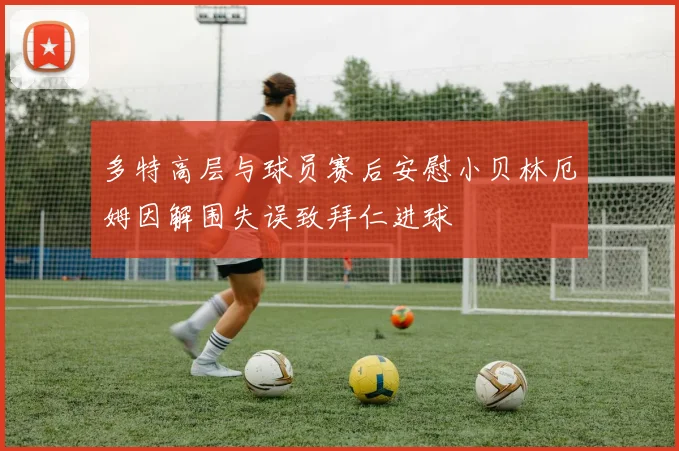 多特高层与球员赛后安慰小贝林厄姆因解围失误致拜仁进球