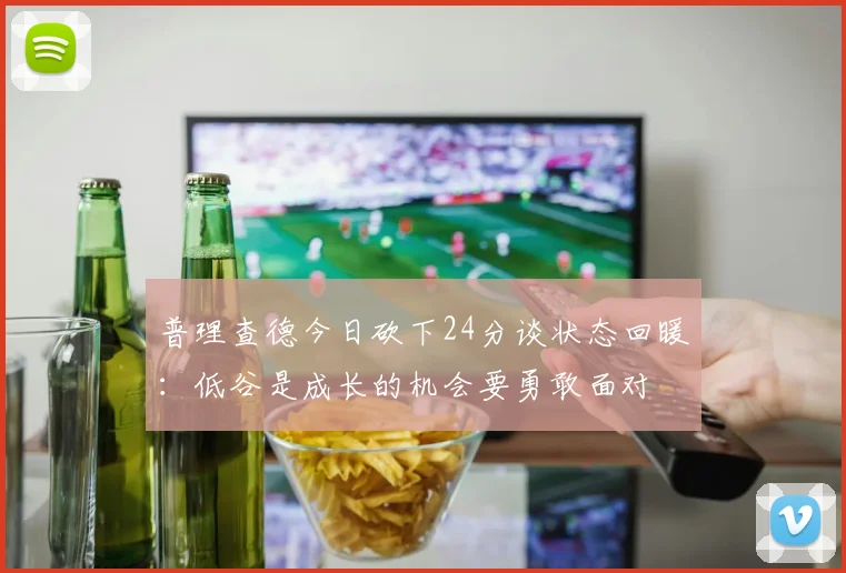普理查德今日砍下24分谈状态回暖：低谷是成长的机会要勇敢面对