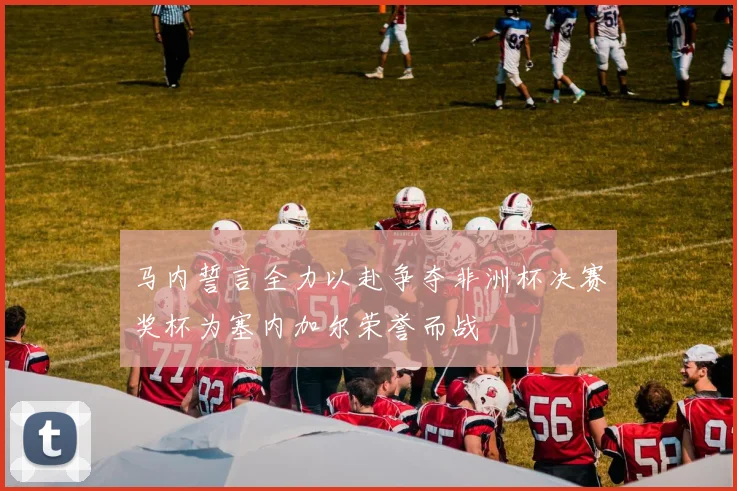 马内誓言全力以赴争夺非洲杯决赛奖杯为塞内加尔荣誉而战