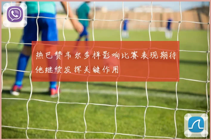 热巴赞韦尔多样影响比赛表现期待他继续发挥关键作用