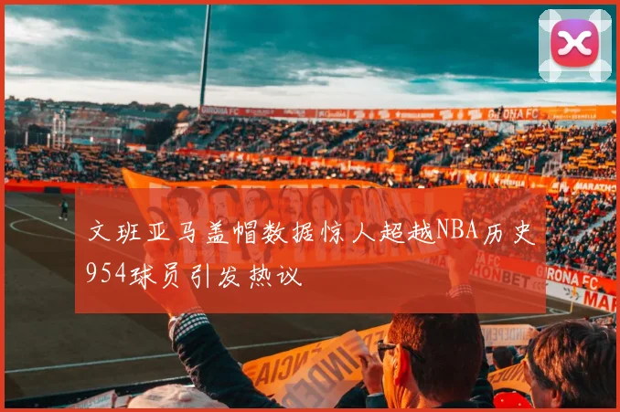文班亚马盖帽数据惊人超越NBA历史954球员引发热议