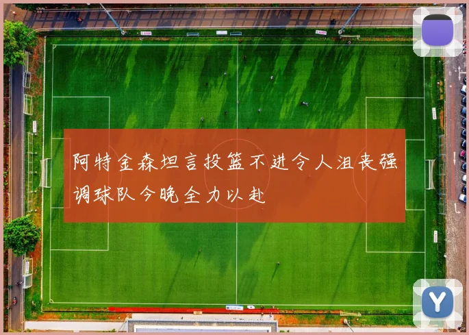 阿特金森坦言投篮不进令人沮丧强调球队今晚全力以赴