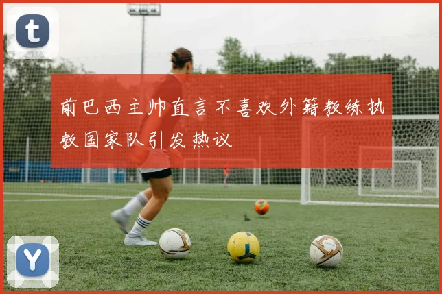 前巴西主帅直言不喜欢外籍教练执教国家队引发热议