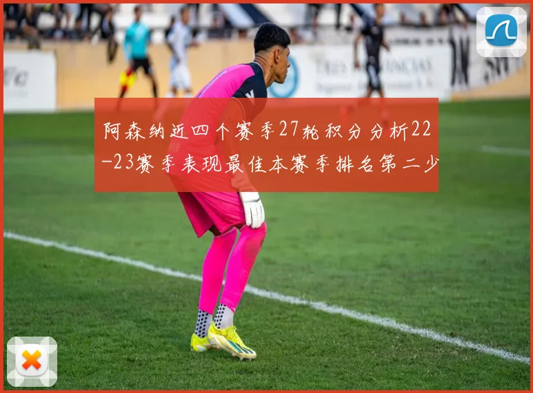 阿森纳近四个赛季27轮积分分析22-23赛季表现最佳本赛季排名第二少