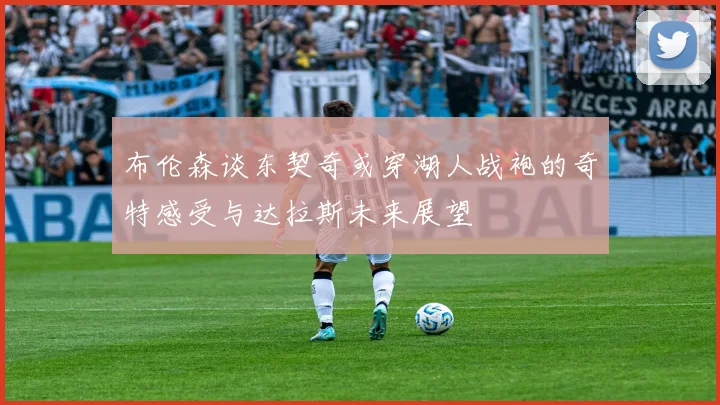 布伦森谈东契奇或穿湖人战袍的奇特感受与达拉斯未来展望
