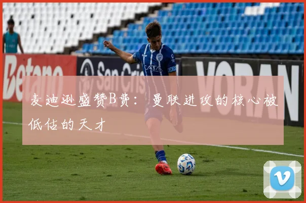 麦迪逊盛赞B费：曼联进攻的核心被低估的天才