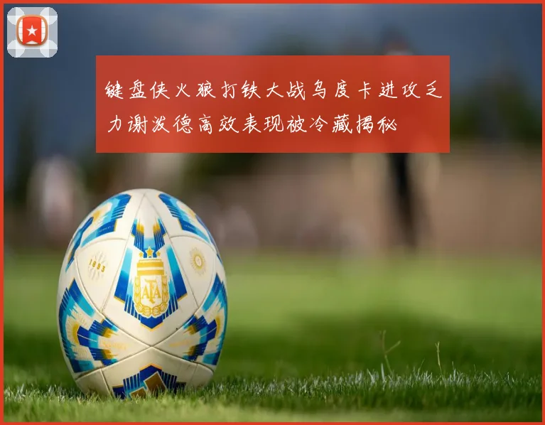 键盘侠火狼打铁大战乌度卡进攻乏力谢泼德高效表现被冷藏揭秘