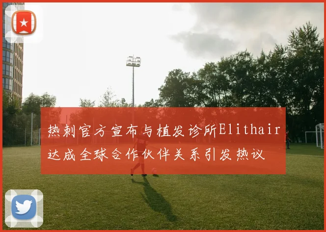 热刺官方宣布与植发诊所Elithair达成全球合作伙伴关系引发热议