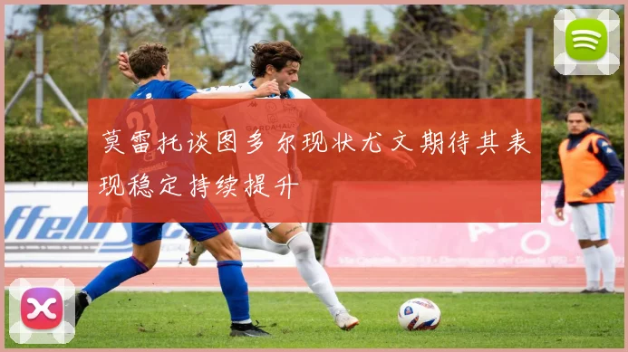 莫雷托谈图多尔现状尤文期待其表现稳定持续提升