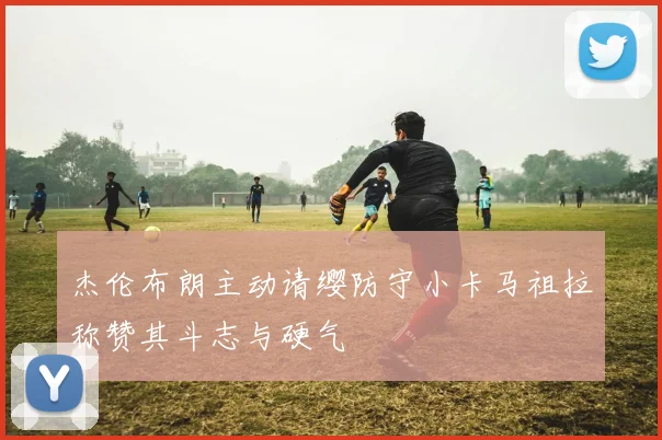 杰伦布朗主动请缨防守小卡马祖拉称赞其斗志与硬气