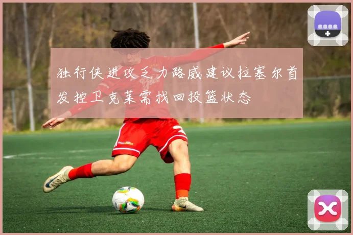 独行侠进攻乏力路威建议拉塞尔首发控卫克莱需找回投篮状态
