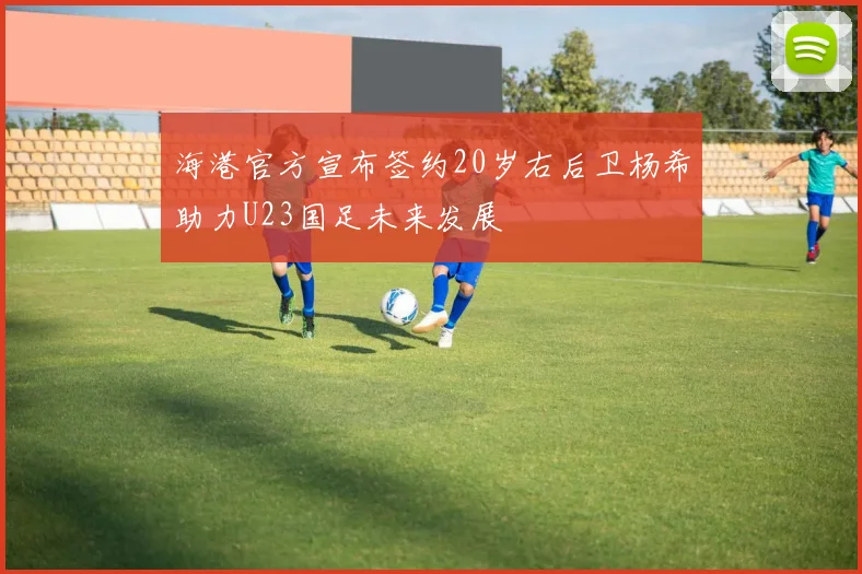 海港官方宣布签约20岁右后卫杨希助力U23国足未来发展