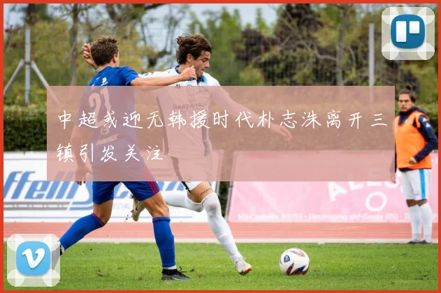 中超或迎无韩援时代朴志洙离开三镇引发关注