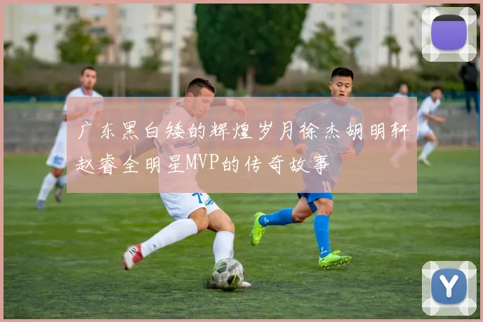 广东黑白矮的辉煌岁月徐杰胡明轩赵睿全明星MVP的传奇故事