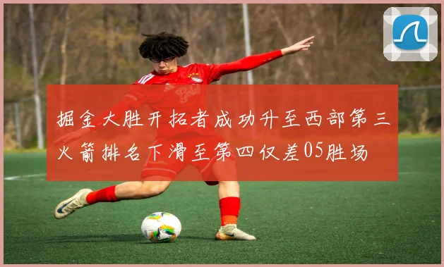 掘金大胜开拓者成功升至西部第三火箭排名下滑至第四仅差05胜场